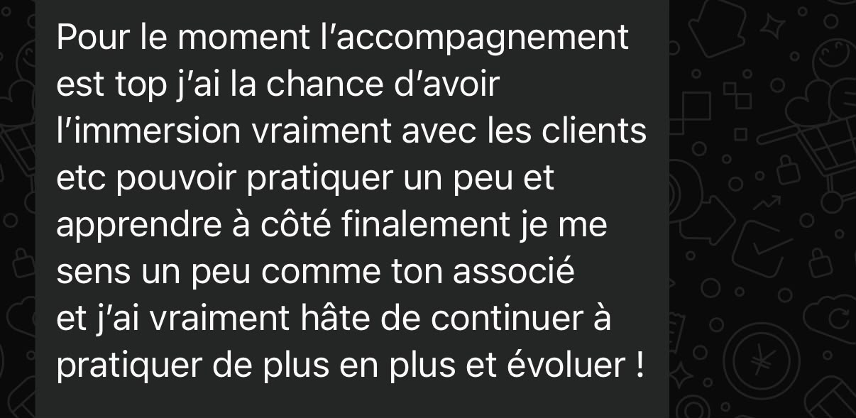 Message d'un élève : Pour le moment l'accompagnement est top, j'ai la chance d'avoir l'immersion vraiment avec les clients, pouvoir pratiquer un peu et apprendre à côté. Finalement je me sens un peu comme ton associé, et j'ai vraiment hâte de continuer à pratiquer de plus en plus et évoluer.